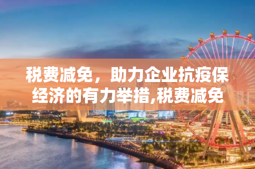 税费减免，助力企业抗疫保经济的有力举措,税费减免助力企业抗疫保经济