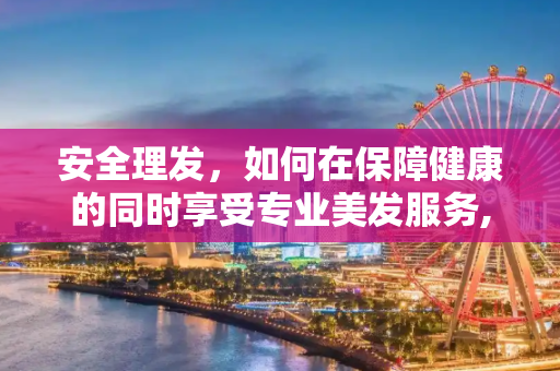 安全理发，如何在保障健康的同时享受专业美发服务,如何在保障安全的前提下享受理发服务