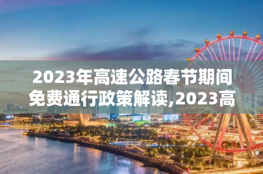 2023年高速公路春节期间免费通行政策解读,2023高速公路春节期间免费时间