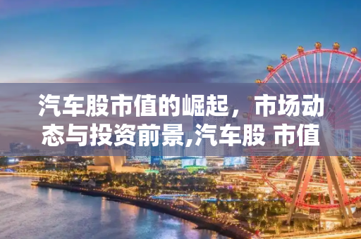 汽车股市值的崛起，市场动态与投资前景,汽车股 市值