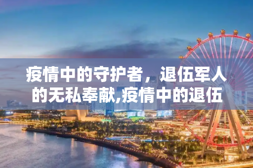 疫情中的守护者，退伍军人的无私奉献,疫情中的退伍军人