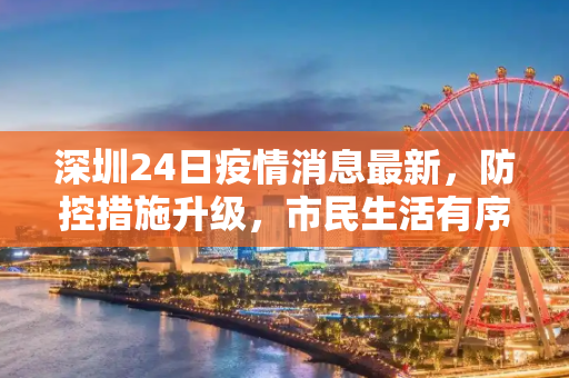 深圳24日疫情消息最新，防控措施升级，市民生活有序,深圳24日疫情消息最新