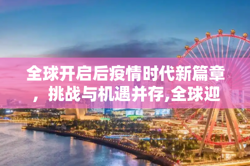 全球开启后疫情时代新篇章，挑战与机遇并存,全球迎来后疫情时代新篇章