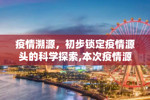 疫情溯源，初步锁定疫情源头的科学探索,本次疫情源头初步锁定