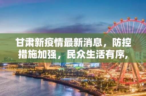 甘肃新疫情最新消息，防控措施加强，民众生活有序,甘肃新疫情最新消息