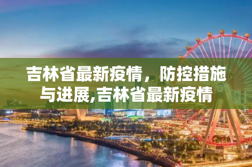 吉林省最新疫情，防控措施与进展,吉林省最新疫情