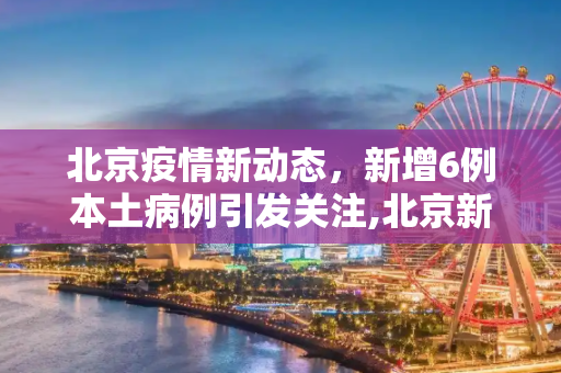 北京疫情新动态，新增6例本土病例引发关注,北京新增6例本土病例