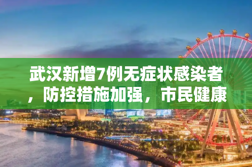 武汉新增7例无症状感染者，防控措施加强，市民健康安全为首要考虑,武汉新增7例无症状感染者