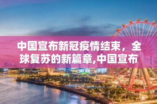 中国宣布新冠疫情结束，全球复苏的新篇章,中国宣布新冠疫情结束