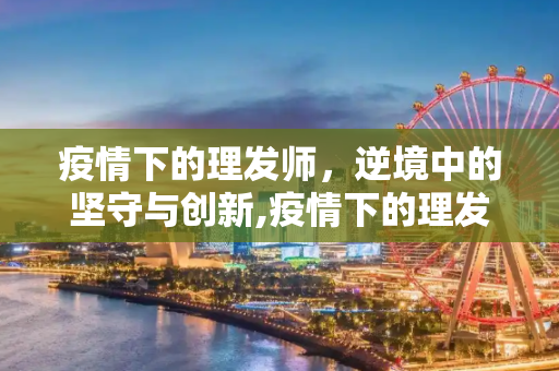 疫情下的理发师，逆境中的坚守与创新,疫情下的理发师
