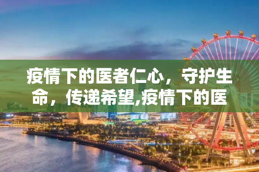 疫情下的医者仁心，守护生命，传递希望,疫情下的医者仁心