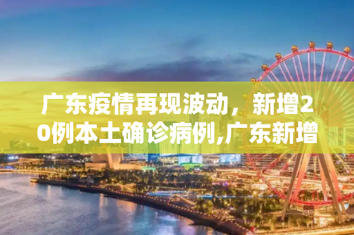 广东疫情再现波动，新增20例本土确诊病例,广东新增20本土确诊