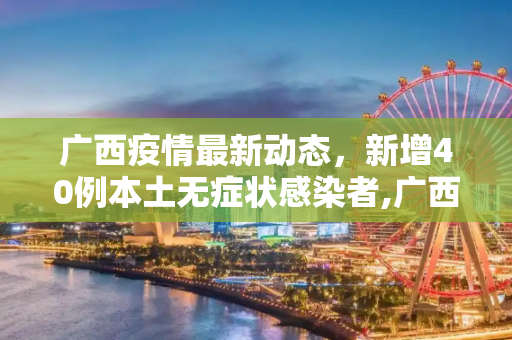 广西疫情最新动态，新增40例本土无症状感染者,广西新增40例本土无症状