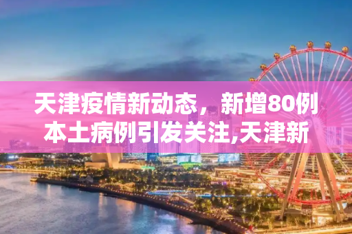 天津疫情新动态，新增80例本土病例引发关注,天津新增80例本土