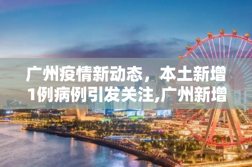 广州疫情新动态，本土新增1例病例引发关注,广州新增本土1例