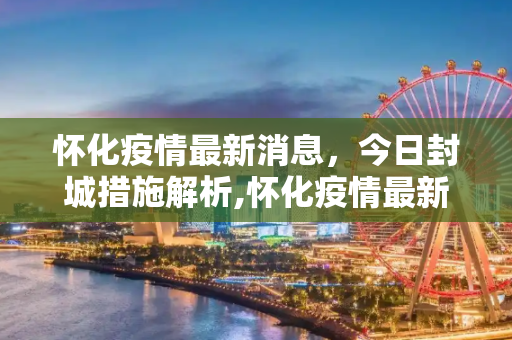 怀化疫情最新消息，今日封城措施解析,怀化疫情最新消息今天封城了