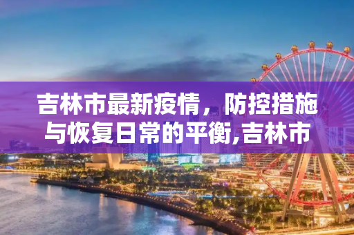 吉林市最新疫情，防控措施与恢复日常的平衡,吉林市最新疫情