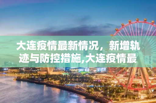 大连疫情最新情况，新增轨迹与防控措施,大连疫情最新情况新增轨迹