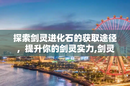 探索剑灵进化石的获取途径，提升你的剑灵实力,剑灵进化石怎么获得