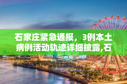 石家庄紧急通报，3例本土病例活动轨迹详细披露,石家庄3例本土病例活动轨迹公布