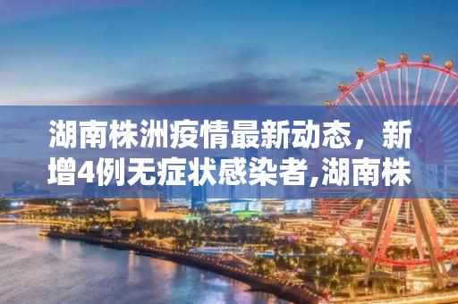 湖南株洲疫情最新动态，新增4例无症状感染者,湖南株洲新增4例无症状感染者