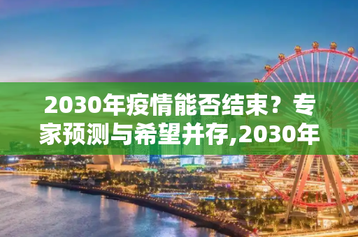 2030年疫情能否结束？专家预测与希望并存,2030年疫情能否结束？专家预测与希望并存