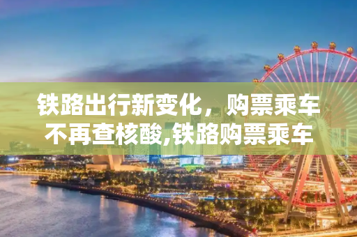 铁路出行新变化，购票乘车不再查核酸,铁路购票乘车不再查核酸