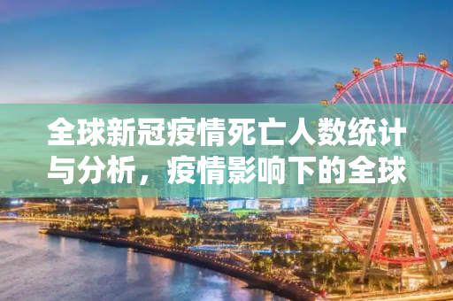 全球新冠疫情死亡人数统计与分析，疫情影响下的全球健康危机,全球新冠疫情死亡人数统计与分析