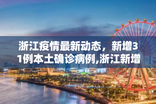浙江疫情最新动态，新增31例本土确诊病例,浙江新增31例本土确诊病例