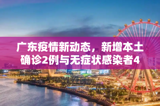 广东疫情新动态，新增本土确诊2例与无症状感染者4例,广东新增本土确诊2例无症状4例