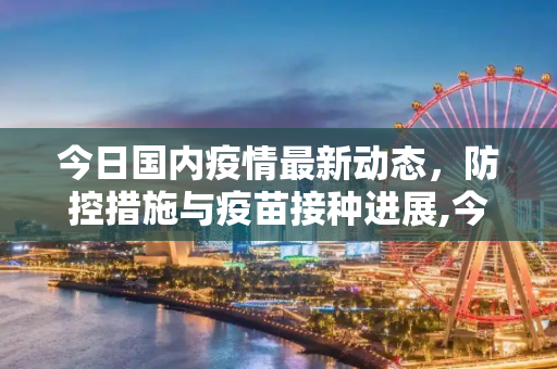 今日国内疫情最新动态，防控措施与疫苗接种进展,今日国内疫情最新动态
