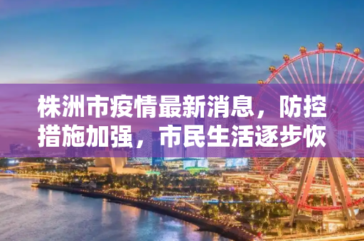 株洲市疫情最新消息，防控措施加强，市民生活逐步恢复,株洲市疫情最新消息