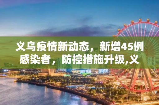 义乌疫情新动态，新增45例感染者，防控措施升级,义乌新增45例感染者