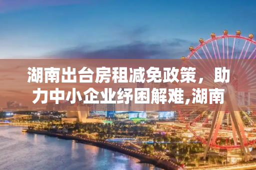 湖南出台房租减免政策，助力中小企业纾困解难,湖南出台房租减免政策