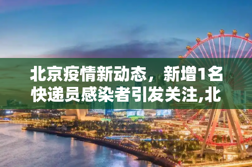 北京疫情新动态，新增1名快递员感染者引发关注,北京新增1名快递员感染者