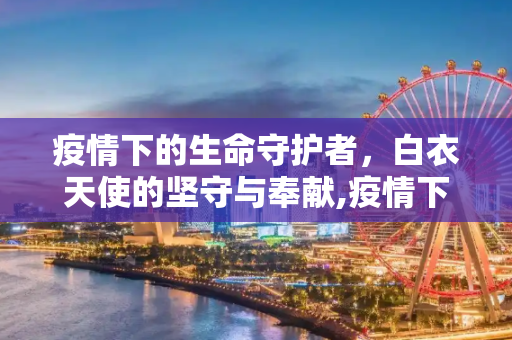 疫情下的生命守护者，白衣天使的坚守与奉献,疫情下的生命守护者