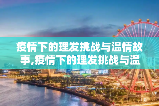 疫情下的理发挑战与温情故事,疫情下的理发挑战与温情故事
