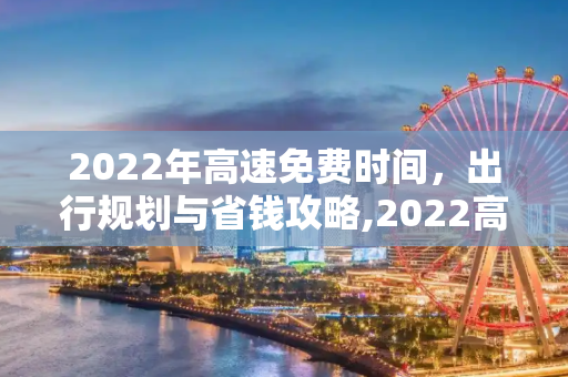 2022年高速免费时间，出行规划与省钱攻略,2022高速免费时间