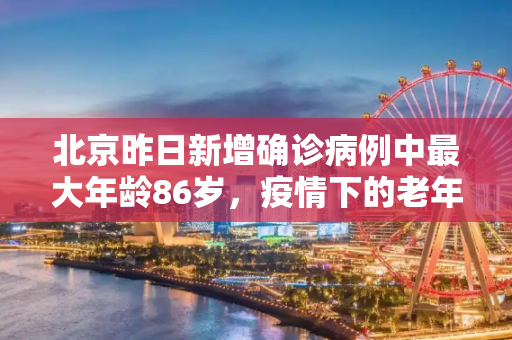 北京昨日新增确诊病例中最大年龄86岁，疫情下的老年群体防护,北京昨日确诊病例最大86岁
