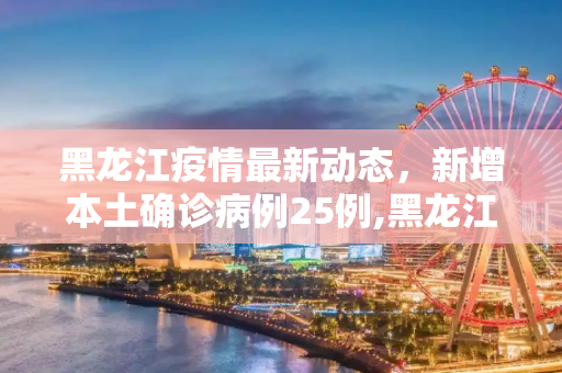 黑龙江疫情最新动态，新增本土确诊病例25例,黑龙江新增本土确诊病例25例