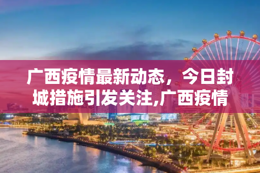 广西疫情最新动态，今日封城措施引发关注,广西疫情最新消息今天封城了