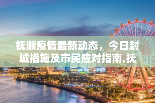 抚顺疫情最新动态，今日封城措施及市民应对指南,抚顺疫情最新消息今天封城了