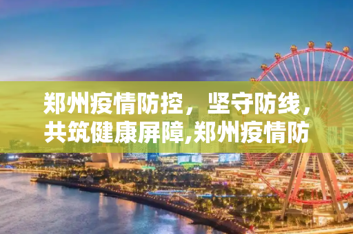 郑州疫情防控，坚守防线，共筑健康屏障,郑州疫情防控