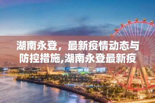 湖南永登，最新疫情动态与防控措施,湖南永登最新疫情