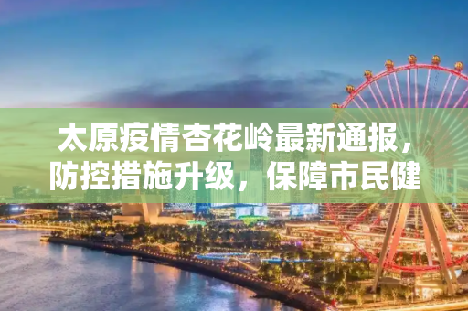太原疫情杏花岭最新通报，防控措施升级，保障市民健康,太原疫情杏花岭最新通报