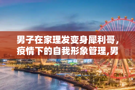 男子在家理发变身犀利哥，疫情下的自我形象管理,男子在家理发成犀利哥