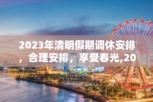 2023年清明假期调休安排，合理安排，享受春光,2023年清明假期调休