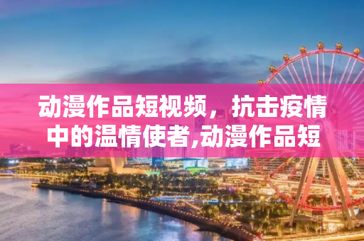 动漫作品短视频，抗击疫情中的温情使者,动漫作品短视频在抗击疫情中传递温暖力量