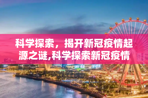 科学探索，揭开新冠疫情起源之谜,科学探索新冠疫情起源