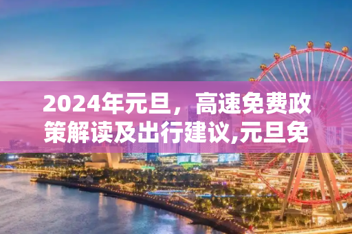 2024年元旦，高速免费政策解读及出行建议,元旦免高速吗2024年元旦高速免费吗